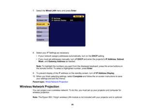 Page 60

60
7.
Select theWired LANmenu andpress Enter.
 8.
Select yourIPSettings asnecessary:
 •
Ifyour network assignsaddresses automatically, turnonthe DHCP setting.
 •
Ifyou must setaddresses manually,turnoffDHCP andenter theprojectors IPAddress ,Subnet
 Mask
,and Gateway Addressasneeded.
 Note:
Tohighlight thenumbers youwant fromthedisplayed keyboard, pressthearrow buttons on
 the
remote control. Toselect ahighlighted number,pressEnter.
 9.
Toprevent displayofthe IPaddress onthe standby...