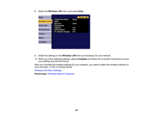 Page 68

68
8.
Select theWireless LANmenu andpress Enter.
 9.
Select thesettings onthe Wireless LANmenu asnecessary foryour network.
 10.
When youfinish selecting settings,selectComplete andfollow theon-screen instructions tosave
 your
settings andexitthemenus.
 After
youcomplete thewireless settingsforyour projector, youneed toselect thewireless networkon
 your
computer ,or iOS orAndroid device.
 Wireless
LANMenu Settings
 Parent
topic:Wireless NetworkProjection 