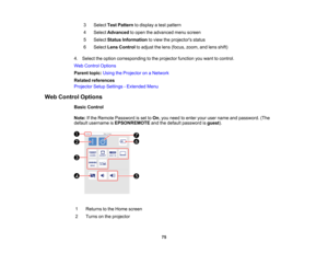 Page 75

75
3
 Select
TestPattern todisplay atest pattern
 4
 Select
Advanced toopen theadvanced menuscreen
 5
 Select
Status Information toview theprojector s status
 6
 Select
LensControl toadjust thelens (focus, zoom,andlens shift)
 4.
Select theoption corresponding tothe projector functionyouwant tocontrol.
 Web
Control Options
 Parent
topic:UsingtheProjector onaNetwork
 Related
references
 Projector
SetupSettings -Extended Menu
 Web
Control Options
 Basic
Control
 Note:
Ifthe Remote Password isset toOn...