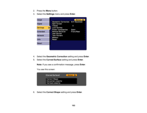 Page 103

103
2.
Press theMenu button.
 3.
Select theSettings menuandpress Enter.
 4.
Select theGeometric Correction settingandpress Enter.
 5.
Select theCurved Surface settingandpress Enter.
 Note:
Ifyou seeaconfirmation message,pressEnter.
 You
seethisscreen:
 6.
Select theCorrect Shapesettingandpress Enter. 