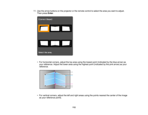 Page 112

112
11.
Use thearrow buttons onthe projector orthe remote controltoselect thearea youwant toadjust.
 Then
press Enter.
 •
For horizontal corners,adjustthetoparea using thelowest point(indicated bythe blue arrow) as
 your
reference. Adjustthelower areausing thehighest point(indicated bythe pink arrow) asyour
 reference.

•
For vertical corners, adjusttheleftand right areas usingthepoints nearest thecenter ofthe image
 as
your reference points.  