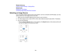 Page 114

114
Related
references
 Projector
FeatureSettings -Settings Menu
 Related
tasks
 Displaying
aTest Pattern
 Correcting
ImageShape withPoint Correction
 Selecting
anImage Source
 If
you connected multipleimagesources tothe projector, suchasacomputer andDVD player, youmay
 want
toswitch fromoneimage source tothe other.
 1.
Make suretheconnected imagesource youwant touse isturned on.
 2.
Forvideo image sources, insertaDVD orother video media andpress itsplay button, ifnecessary.
 3.
Doone ofthe following:...