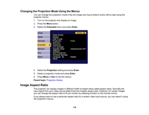 Page 118

118
Changing
theProjection ModeUsing theMenus
 You
canchange theprojection modetoflip the image overtop-to-bottom and/orleft-to-right usingthe
 projector
menus.
 1.
Turn onthe projector anddisplay animage.
 2.
Press theMenu button.
 3.
Select theExtended menuandpress Enter.
 4.
Select theProjection settingandpress Enter.
 5.
Select aprojection modeandpress Enter.
 6.
Press Menu orEsc toexit themenus.
 Parent
topic:Projection Modes
 Image
Aspect Ratio
 The
projector candisplay images indifferent...