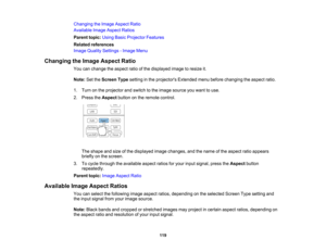 Page 119

119
Changing
theImage Aspect Ratio
 Available
ImageAspect Ratios
 Parent
topic:UsingBasicProjector Features
 Related
references
 Image
Quality Settings -Image Menu
 Changing
theImage Aspect Ratio
 You
canchange theaspect ratioofthe displayed imagetoresize it.
 Note:
SettheScreen Typesetting inthe projectors Extendedmenubefore changing theaspect ratio.
 1.
Turn onthe projector andswitch tothe image source youwant touse.
 2.
Press theAspect buttononthe remote control.
 The
shape andsize ofthe displayed...