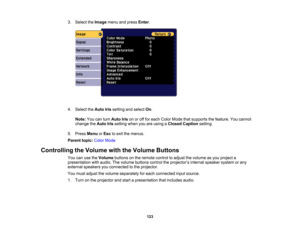 Page 123

123
3.
Select theImage menuandpress Enter.
 4.
Select theAuto Irissetting andselect On.
 Note:
Youcanturn Auto Irisonoroff for each Color Mode thatsupports thefeature. Youcannot
 change
theAuto Irissetting whenyouareusing aClosed Caption setting.
 5.
Press Menu orEsc toexit themenus.
 Parent
topic:ColorMode
 Controlling
theVolume withtheVolume Buttons
 You
canusetheVolume buttonsonthe remote controltoadjust thevolume asyou project a
 presentation
withaudio. Thevolume buttons controltheprojector ’s...