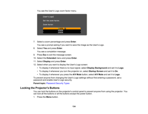 Page 134

134
You
seetheUsers Logozoom factor menu.
 7.
Select azoom percentage andpress Enter.
 You
seeaprompt askingifyou want tosave theimage asthe Users Logo.
 8.
Select Yesandpress Enter.
 You
seeacompletion message.
 9.
Press Esctoexit themessage screen.
 10.
Select theExtended menuandpress Enter.
 11.
Select Display andpress Enter.
 12.
Select whenyouwant todisplay theUsers Logoscreen:
 •
To display itwhenever thereisno input signal, selectDisplay Background andsetitto Logo .
 •
To display itwhenever...