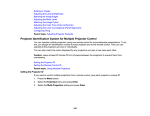 Page 140

140
Scaling
anImage
 Adjusting
theLamp s Brightness
 Blending
theImage Edges
 Adjusting
theBlack Level
 Matching
theImage Colors
 Adjusting
theColor Tone(Color Uniformity)
 Adjusting
theColor Convergence (PanelAlignment)
 Configuring
Tiling
 Parent
topic:Adjusting ProjectorFeatures
 Projector
Identification SystemforMultiple Projector Control
 You
canoperate multiple projectors usingoneremote controlformore elaborate presentations. Todo
 this,
youassign anidentification numbertoeach projector andtothe...