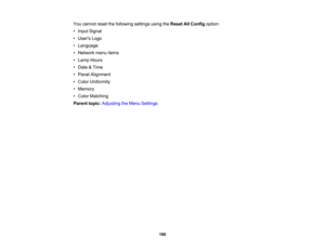 Page 190

190
You
cannot resetthefollowing settingsusingtheReset AllConfig option:
 •
Input Signal
 •
Users Logo
 •
Language
 •
Network menuitems
 •
Lamp Hours
 •
Date &Time
 •
Panel Alignment
 •
Color Uniformity
 •
Memory
 •
Color Matching
 Parent
topic:Adjusting theMenu Settings 