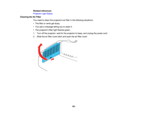Page 193

193
Related
references
 Projector
LightStatus
 Cleaning
theAirFilter
 You
need toclean theprojectors airfilter inthe following situations:
 •
The filter orvents getdusty.
 •
You seeamessage tellingyoutoclean it.
 •
The projectors filterlightflashes green.
 1.
Turn offthe projector, waitforthe projector tobeep, andunplug thepower cord.
 2.
Slide theairfilter cover latchandopen theairfilter cover.  
