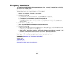 Page 205

205
Transporting
theProjector
 The
projector containsprecision parts,someofwhich areglass. Follow theguidelines heretotransport,
 ship,
orstore theprojector safely.
 Caution:
Usetwoormore people tounpack orlift the projector.
 1.
Remove anyequipment connectedtothe projector.
 2.
Doone ofthe following:
 •
Ifyou areusing thestandard zoomlens,keep itinstalled onthe projector.
 •
Ifyou areusing anoptional lens,remove itfrom theprojector.
 •
Ifthe projector didnot come withalens, attach thecover thatwas...