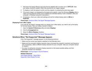 Page 214

214
1.
Hold down thelaptops Fnkey and press thekey labelled withamonitor iconorCRT/LCD .(See
 your
laptop manual fordetails.) Waitafew seconds foranimage toappear.
 2.
Todisplay onboth thelaptops monitorandtheprojector, trypressing thesame keysagain.
 3.
Ifthe same image isnot displayed bythe laptop andprojector, checktheWindows Displayutilityto
 make
suretheexternal monitorportisenabled andextended desktopmodeisdisabled. (Seeyour
 computer
orWindows manualforinstructions.)
 4.
Ifnecessary,...