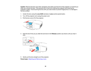 Page 52

52
Caution:
Removethelens onlywhen necessary andmake surethefront ofthe projector isnot facing up
 when
youremove thelens. Thisprevents dirtordust from entering theprojector andlowering the
 projection
quality.Avoidtouching thelens withyour bare hands toprevent fingerprints onordamage to
 the
lens surface.
 1.
Center thelens using theLens Shift(remote) orLens (control panel)button.
 2.
Turn offthe projector andunplug thepower cord.
 3.
Pull thelens cover offofthe projector.
 4.
Hold thelens firmly...