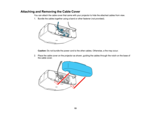 Page 53

53
Attaching
andRemoving theCable Cover
 You
canattach thecable cover thatcame withyour projector tohide theattached cablesfromview.
 1.
Bundle thecables together usingaband orother fastener (notprovided).
 Caution:
Donot bundle thepower cordtothe other cables. Otherwise, afire may occur.
 2.
Place thecable cover onthe projector asshown, guiding thecables through thenotch onthe base of
 the
cable cover.   