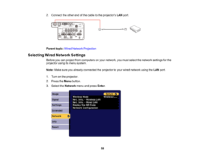 Page 58

58
2.
Connect theother endofthe cable tothe projectors LANport.
 Parent
topic:WiredNetwork Projection
 Selecting
WiredNetwork Settings
 Before
youcanproject fromcomputers onyour network, youmust select thenetwork settingsforthe
 projector
usingitsmenu system.
 Note:
Makesureyoualready connected theprojector toyour wired network usingtheLAN port.
 1.
Turn onthe projector.
 2.
Press theMenu button.
 3.
Select theNetwork menuandpress Enter.  