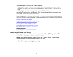 Page 61

61
There
aretwo ways toconnect toyour projector wirelessly:
 •
Using theoptional QuickWireless Connection USBKey(Windows only);yourcomputer doesnot
 need
tobe connected toawireless networkoruse additional networksoftware toconnect withthis
 option

•
Configuring theconnection manuallyusingtheprojectors Networkmenus
 After
setting upthe projector asdescribed here,install thenetwork software fromtheincluded CDor
 download
thesoftware andmanuals asnecessary.
 Note:
Ifyour projector isconnected viaaLAN...