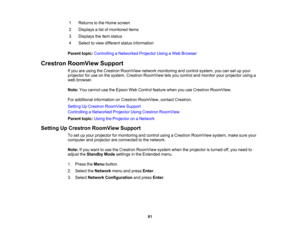Page 81

81
1
 Returns
tothe Home screen
 2
 Displays
alist ofmonitored items
 3
 Displays
theitem status
 4
 Select
toview different statusinformation
 Parent
topic:Controlling aNetworked ProjectorUsingaWeb Browser
 Crestron
RoomView Support
 If
you areusing theCrestron RoomView networkmonitoring andcontrol system, youcansetupyour
 projector
foruse onthe system. Crestron RoomView letsyou control andmonitor yourprojector usinga
 web
browser.
 Note:
Youcannot usetheEpson WebControl featurewhenyouuseCrestron...