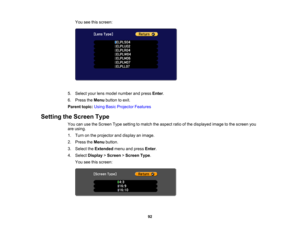 Page 92

92
You
seethisscreen:
 5.
Select yourlensmodel number andpress Enter.
 6.
Press theMenu button toexit.
 Parent
topic:UsingBasicProjector Features
 Setting
theScreen Type
 You
canusetheScreen Typesetting tomatch theaspect ratioofthe displayed imagetothe screen you
 are
using.
 1.
Turn onthe projector anddisplay animage.
 2.
Press theMenu button.
 3.
Select theExtended menuandpress Enter.
 4.
Select Display >Screen >Screen Type.
 You
seethisscreen: 
