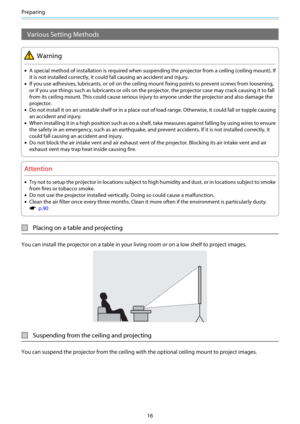 Page 17Preparing
16
Various Setting Methods
Warning
•A special method of installation is required when suspending the projector from a ceiling (ceiling mount). If
it is not installed correctly, it could fall causing an accident and injury.
•If you use adhesives, lubricants, or oil on the ceiling mount fixing points to prevent screws from loosening,
or if you use things such as lubricants or oils on the projector, the projector case may crack causing it to fall
from its ceiling mount. This could cause serious...