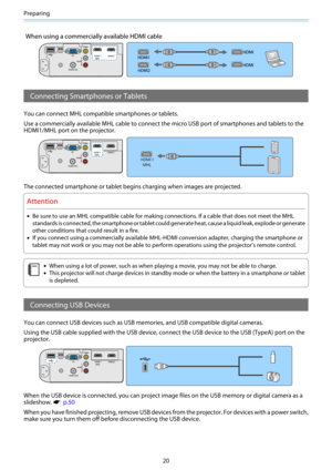 Page 21Preparing
20
When using a commercially available HDMI cable
Connecting Smartphones or Tablets
You can connect MHL compatible smartphones or tablets.
Use a commercially available MHL cable to connect the micro USB port of smartphones and tablets to the
HDMI1/MHL port on the projector.
The connected smartphone or tablet begins charging when images are projected.
Attention
•Be sure to use an MHL compatible cable for making connections. If a cable that does not meet the MHL
standards is connected, the...