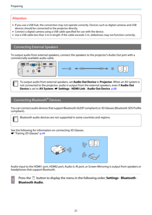 Page 22Preparing
21
Attention
•If you use a USB hub, the connection may not operate correctly. Devices such as digital cameras and USB
devices should be connected to the projector directly.
•Connect a digital camera using a USB cable specified for use with the device.
•Use a USB cable less than 3 m in length. If the cable exceeds 3 m, slideshows may not function correctly.
Connecting External Speakers
To output audio from external speakers, connect the speakers to the projector's Audio Out port with a...