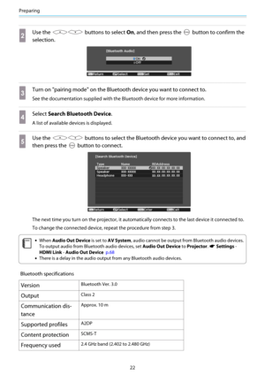 Page 23Preparing
22
b
Use the  buttons to select On, and then press the  button to confirm the
selection.
c
Turn on "pairing mode" on the Bluetooth device you want to connect to.
See the documentation supplied with the Bluetooth device for more information.
d
Select Search Bluetooth Device.
A list of available devices is displayed.
e
Use the  buttons to select the Bluetooth device you want to connect to, and
then press the 
 button to connect.
The next time you turn on the projector, it automatically...