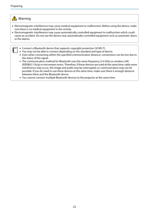 Page 24Preparing
23
Warning
•Electromagnetic interference may cause medical equipment to malfunction. Before using the device, make
sure there is no medical equipment in the vicinity.
•Electromagnetic interference may cause automatically controlled equipment to malfunction which could
cause an accident. Do not use the device near automatically controlled equipment such as automatic doors
or fire alarms.
c
•Connect a Bluetooth device that supports copyright protection (SCMS-T).
•You may not be able to connect...