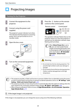 Page 27Basic Operations
26
Projecting Images
Turning On the Projector
a
Connect the equipment to the
projector.
b
Connect using the power cord
supplied.
The projector's power indicator turns blue.
This indicates that the projector is receiving
power, but is not yet turned on (it is in
standby mode).
c
Open the lens cover.
d
Turn on the connected equipment.
e
Press the  button on the remote
control or the control panel.
Remote control Control panel
The operation indicator flashes blue as the
projector warms...