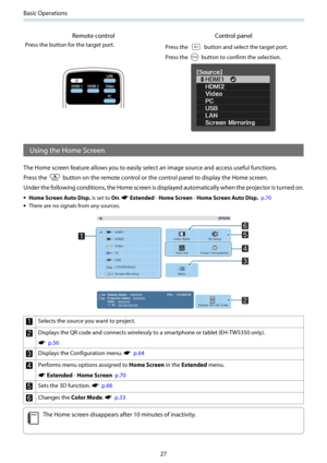 Page 28Basic Operations
27
Remote control Control panel
Press the button for the target port.
Press the  button and select the target port.
Press the 
 button to confirm the selection.
Using the Home Screen
The Home screen feature allows you to easily select an image source and access useful functions.
Press the 
 button on the remote control or the control panel to display the Home screen.
Under the following conditions, the Home screen is displayed automatically when the projector is turned on.
•Home Screen...