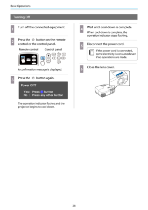 Page 29Basic Operations
28
Turning Off
a
Turn off the connected equipment.
b
Press the  button on the remote
control or the control panel.
Remote control Control panel
A confirmation message is displayed.
c
Press the  button again.
The operation indicator flashes and the
projector begins to cool down.
d
Wait until cool-down is complete.
When cool-down is complete, the
operation indicator stops flashing.
e
Disconnect the power cord.
c
If the power cord is connected,
some electricity is consumed even
if no...