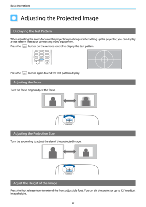 Page 30Basic Operations
29
Adjusting the Projected Image
Displaying the Test Pattern
When adjusting the zoom/focus or the projection position just after setting up the projector, you can display
a test pattern instead of connecting video equipment.
Press the 
 button on the remote control to display the test pattern.
Press the  button again to end the test pattern display.
Adjusting the Focus
Turn the focus ring to adjust the focus.
Adjusting the Projection Size
Turn the zoom ring to adjust the size of the...