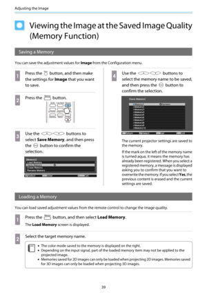 Page 40Adjusting the Image
39
Viewing the Image at the Saved Image Quality
(Memory Function)
Saving a Memory
You can save the adjustment values for Image from the Configuration menu.
a
Press the  button, and then make
the settings for Image that you want
to save.
b
Press the  button.
c
Use the  buttons to
select Save Memory, and then press
the 
 button to confirm the
selection.
d
Use the  buttons to
select the memory name to be saved,
and then press the 
 button to
confirm the selection.
The current projector...