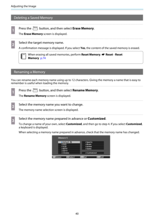 Page 41Adjusting the Image
40
Deleting a Saved Memory
a
Press the  button, and then select Erase Memory.
The Erase Memory screen is displayed.
b
Select the target memory name.
A confirmation message is displayed. If you select Yes, the content of the saved memory is erased.
c
When erasing all saved memories, perform Reset Memory. s Reset - Reset
Memory  p.74
Renaming a Memory
You can rename each memory name using up to 12 characters. Giving the memory a name that is easy to
remember is useful when loading the...