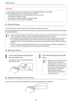 Page 45Useful Functions
44
Attention
•Only connect to an electrical outlet that uses the voltage displayed on the adapter.
•Note the following points when handling the USB cable.
- You should not bend, twist, or pull the cable with too much force.
- You should not modify the cable.
- You should not perform wiring near an electric heater.
- You should not use the cable if it is damaged.
Pairing 3D Glasses
To view 3D images, you first need to pair the 3D Glasses with the projector.
Press the [Pairing] button for...