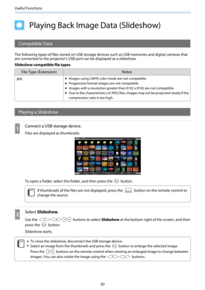 Page 51Useful Functions
50
Playing Back Image Data (Slideshow)
Compatible Data
The following types of files stored on USB storage devices such as USB memories and digital cameras that
are connected to the projector's USB port can be displayed as a slideshow.
Slideshow compatible file types
File Type (Extension) Notes
.jpg•Images using CMYK color mode are not compatible.
•Progressive format images are not compatible.
•Images with a resolution greater than 8192 x 8192 are not compatible.
•Due to the...