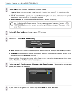 Page 55Using the Projector on a Network (EH-TW5350 Only)
54
d
Select Basic, and then set the following as necessary.
•Projector Name: Enter a name up to 16 alphanumeric characters long to identify the projector over the
network.
•Remote Password: When operating the projector from a smartphone or a tablet, enter a password up to 8
alphanumeric characters long for accessing the projector.
•Display LAN Info.: Set the display format for the projector's network information.
c
Use the displayed keyboard to enter...