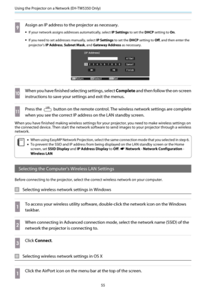 Page 56Using the Projector on a Network (EH-TW5350 Only)
55
i
Assign an IP address to the projector as necessary.
•If your network assigns addresses automatically, select IP Settings to set the DHCP setting to On.
•If you need to set addresses manually, select IP Settings to set the DHCP setting to Off, and then enter the
projector's IP Address, Subnet Mask, and Gateway Address as necessary.
j
When you have finished selecting settings, select Complete and then follow the on-screen
instructions to save your...