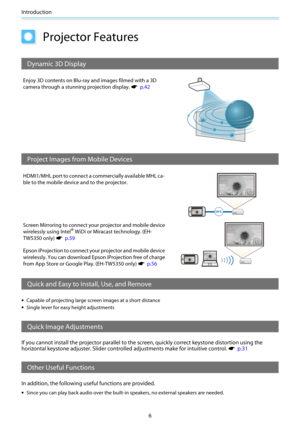 Page 7Introduction
6
Projector Features
Dynamic 3D Display
Enjoy 3D contents on Blu-ray and images filmed with a 3D
camera through a stunning projection display. 
s  p.42
Project Images from Mobile Devices
HDMI1/MHL port to connect a commercially available MHL ca-
ble to the mobile device and to the projector.
Screen Mirroring to connect your projector and mobile device
wirelessly using Intel
® WiDi or Miracast technology. (EH-
TW5350 only) 
s  p.59
Epson iProjection to connect your projector and mobile...
