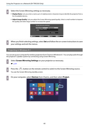 Page 61Using the Projector on a Network (EH-TW5350 Only)
60
d
Select the Screen Mirroring settings as necessary.
•Display Name: Lets you enter a name up to 32 alphanumeric characters long to identify the projector from a
list of available devices.
•Adjust Image Quality: Lets you adjust the Screen Mirroring speed/quality. Select a small number to improve
the quality and select large number to increase the speed.
e
When you finish selecting settings, select Set and follow the on-screen instructions to save
your...
