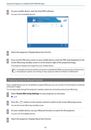 Page 63Using the Projector on a Network (EH-TW5350 Only)
62
c
On your mobile device, start the Intel WiDi software.
You see a list of available devices.
d
Select the projector's Display Name from the list.
e
If you see the PIN entry screen on your mobile device, enter the PIN code displayed on the
Screen Mirroring standby screen or at the bottom right of the projected image.
The projector displays the image from your mobile device.
c
It may take some time until the connection is established. While...
