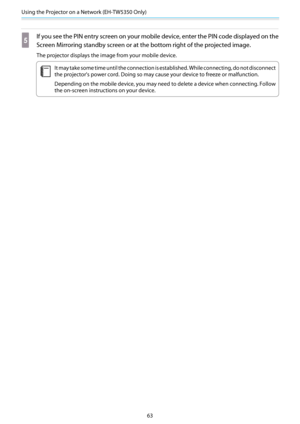 Page 64Using the Projector on a Network (EH-TW5350 Only)
63
e
If you see the PIN entry screen on your mobile device, enter the PIN code displayed on the
Screen Mirroring standby screen or at the bottom right of the projected image.
The projector displays the image from your mobile device.
c
It may take some time until the connection is established. While connecting, do not disconnect
the projector's power cord. Doing so may cause your device to freeze or malfunction.
Depending on the mobile device, you may...