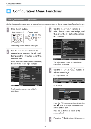 Page 65Configuration Menu
64
Configuration Menu Functions
Configuration Menu Operations
On the Configuration menu, you can make adjustments and settings for Signal, Image, Input Signal, and so on.
a
Press the  button.
Remote control Control panel
The Configuration menu is displayed.
b
Use the  buttons to
select the top menu on the left, and
then press the 
 button to confirm
the selection.
When you select the top menu on the left,
the sub menu on the right changes.
The line at the bottom is a guide for...