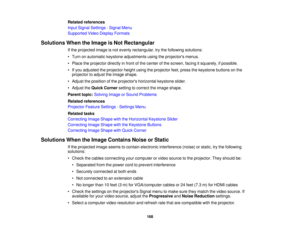 Page 168Related references
Input Signal Settings - Signal Menu
Supported Video Display Formats
Solutions When the Image is Not Rectangular If the projected image is not evenly rectangular, try the following solutions:
• Turn on automatic keystone adjustments using the projectors menus.
• Place the projector directly in front of the center of the screen, facing it squarely, if possible.
• If you adjusted the projector height using the projector feet, press the keystone buttons on theprojector to adjust the image...