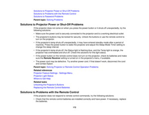 Page 172Solutions to Projector Power or Shut-Off Problems
Solutions to Problems with the Remote Control
Solutions to Password Problems
Parent topic:
Solving Problems
Solutions to Projector Power or Shut-Off Problems If the projector does not come on when you press the power button or it shuts off unexpectedly, try the
following solutions:
• Make sure the power cord is securely connected to the projector and to a working electrical outlet.
• The projectors buttons may be locked for security. Unlock the buttons or...