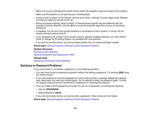 Page 173• Make sure you are operating the remote control within the reception angle and range of the projector.
• Make sure the projector is not warming up or shutting down.
• Check to see if a button on the remote control is stuck down, causing it to enter sleep mode. Release
the button to wake the remote control up.
• Strong fluorescent lighting, direct sunlight, or infrared device signals may be interfering with the projectors remote receivers. Dim the lights or move the projector away from the sun or...