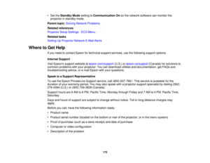 Page 175• Set the
Standby Mode setting toCommunication On so the network software can monitor the
projector in standby mode.
Parent topic: Solving Network Problems
Related references
Projector Setup Settings - ECO Menu
Related tasks
Setting Up Projector Network E-Mail Alerts
Where to Get Help If you need to contact Epson for technical support services, use the following support options.
Internet Support
Visit Epsons support website at epson.com/support(U.S.) orepson.ca/support (Canada) for solutions to
common...