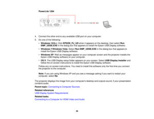 Page 30PowerLite 1284
4. Connect the other end to any available USB port on your computer.
5. Do one of the following: •Windows 10/8.x: Click EPSON_PJ_UDwhen it appears on the desktop, then select Run
EMP_UDSE.EXE in the dialog box that appears to install the Epson USB Display software.
• Windows 7/Windows Vista: Select Run EMP_UDSE.EXEin the dialog box that appears to
install the Epson USB Display software.
• Windows XP: Wait as messages appear on your computer screen and the projector installs the
Epson USB...