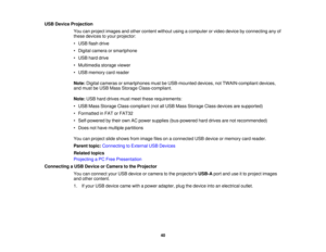 Page 40USB Device Projection
You can project images and other content without using a computer or video device by connecting any of
these devices to your projector:
• USB flash drive
• Digital camera or smartphone
• USB hard drive
• Multimedia storage viewer
• USB memory card reader
Note:Digital cameras or smartphones must be USB-mounted devices, not TWAIN-compliant devices,
and must be USB Mass Storage Class-compliant.
Note: USB hard drives must meet these requirements:
• USB Mass Storage Class-compliant (not...