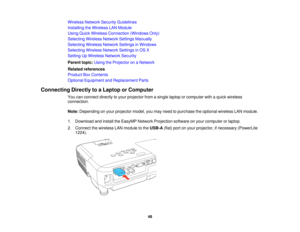 Page 48Wireless Network Security Guidelines
Installing the Wireless LAN Module
Using Quick Wireless Connection (Windows Only)
Selecting Wireless Network Settings Manually
Selecting Wireless Network Settings in Windows
Selecting Wireless Network Settings in OS X
Setting Up Wireless Network Security
Parent topic:
Using the Projector on a Network
Related references
Product Box Contents
Optional Equipment and Replacement Parts
Connecting Directly to a Laptop or Computer You can connect directly to your projector...