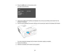 Page 572. Press the
LANbutton on the remote control.
You see a screen like this:
3. Verify that an SSID and IP address are displayed, then remove the wireless LAN module from the projector if necessary.
4. Insert the Quick Wireless Connection USB key into the same port used for the wireless LAN module.
You see a projected message that the network information update is complete.
5. Remove the USB key.
6. Reinsert the wireless LAN module into the projector.
57  