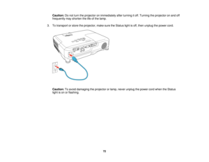 Page 72Caution:
Do not turn the projector on immediately after turning it off. Turning the projector on and off
frequently may shorten the life of the lamp.
3. To transport or store the projector, make sure the Status light is off, then unplug the power cord.
Caution: To avoid damaging the projector or lamp, never unplug the power cord when the Status
light is on or flashing.
72  